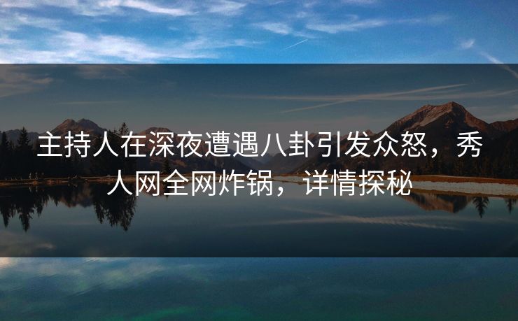 主持人在深夜遭遇八卦引发众怒，秀人网全网炸锅，详情探秘