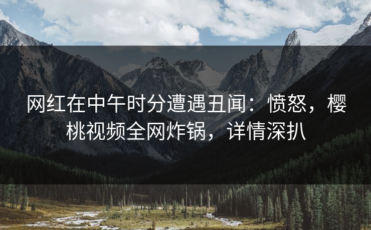 网红在中午时分遭遇丑闻：愤怒，樱桃视频全网炸锅，详情深扒