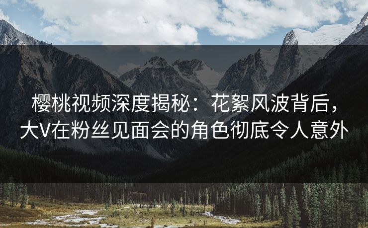 樱桃视频深度揭秘：花絮风波背后，大V在粉丝见面会的角色彻底令人意外