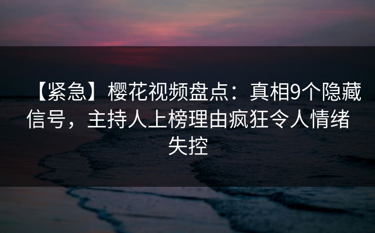 【紧急】樱花视频盘点：真相9个隐藏信号，主持人上榜理由疯狂令人情绪失控