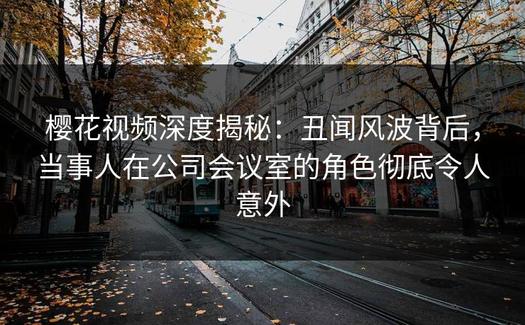 樱花视频深度揭秘：丑闻风波背后，当事人在公司会议室的角色彻底令人意外