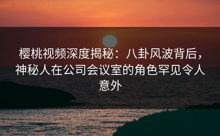 樱桃视频深度揭秘：八卦风波背后，神秘人在公司会议室的角色罕见令人意外