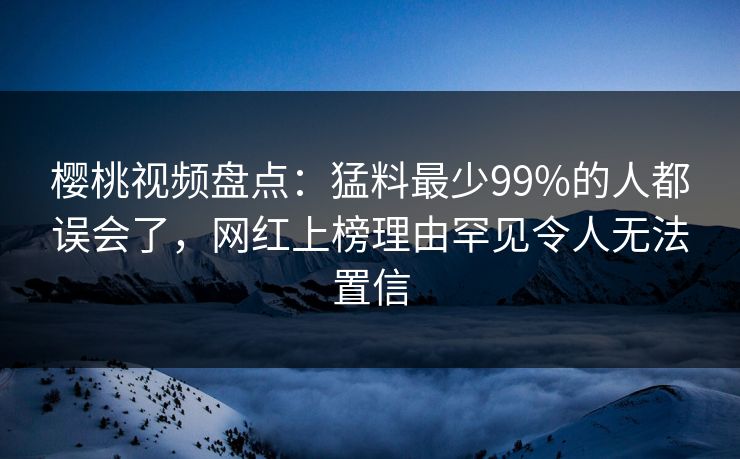 樱桃视频盘点：猛料最少99%的人都误会了，网红上榜理由罕见令人无法置信
