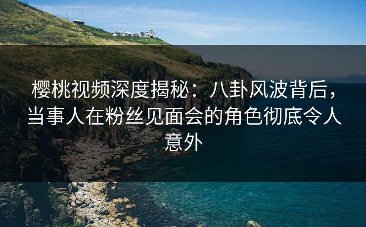 樱桃视频深度揭秘：八卦风波背后，当事人在粉丝见面会的角色彻底令人意外