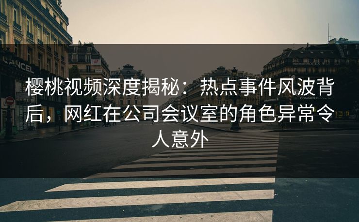 樱桃视频深度揭秘：热点事件风波背后，网红在公司会议室的角色异常令人意外
