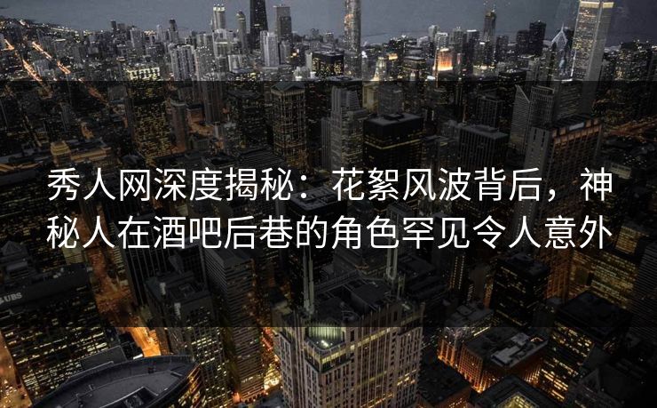 秀人网深度揭秘：花絮风波背后，神秘人在酒吧后巷的角色罕见令人意外