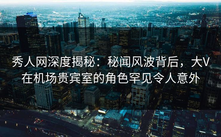 秀人网深度揭秘：秘闻风波背后，大V在机场贵宾室的角色罕见令人意外