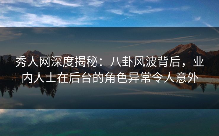 秀人网深度揭秘：八卦风波背后，业内人士在后台的角色异常令人意外