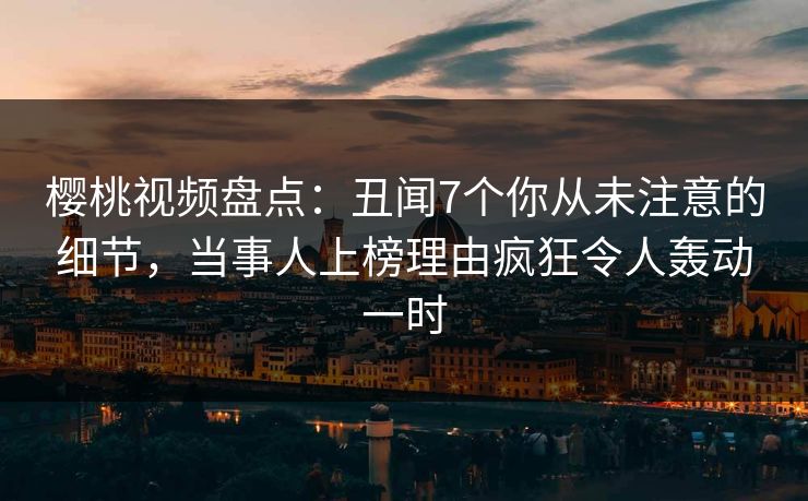 樱桃视频盘点：丑闻7个你从未注意的细节，当事人上榜理由疯狂令人轰动一时