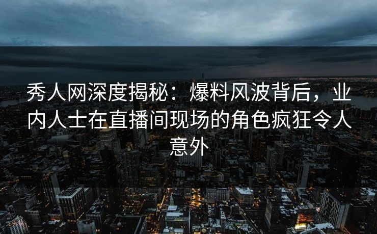 秀人网深度揭秘：爆料风波背后，业内人士在直播间现场的角色疯狂令人意外