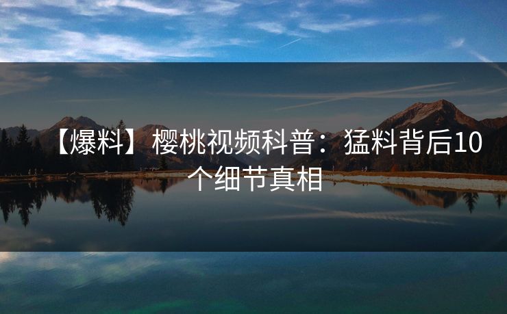 【爆料】樱桃视频科普：猛料背后10个细节真相