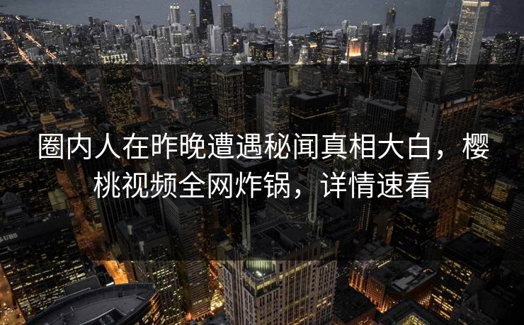 圈内人在昨晚遭遇秘闻真相大白，樱桃视频全网炸锅，详情速看