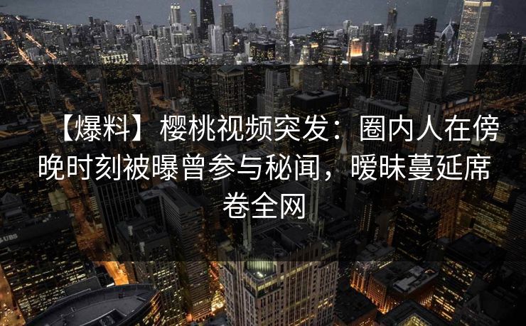 【爆料】樱桃视频突发：圈内人在傍晚时刻被曝曾参与秘闻，暧昧蔓延席卷全网