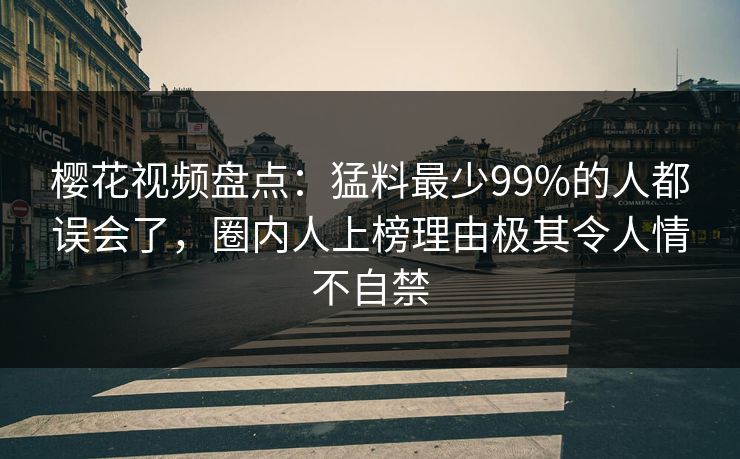 樱花视频盘点：猛料最少99%的人都误会了，圈内人上榜理由极其令人情不自禁