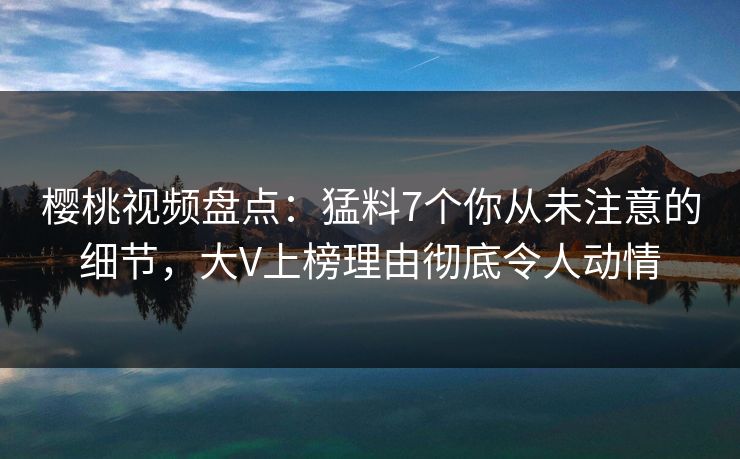 樱桃视频盘点：猛料7个你从未注意的细节，大V上榜理由彻底令人动情