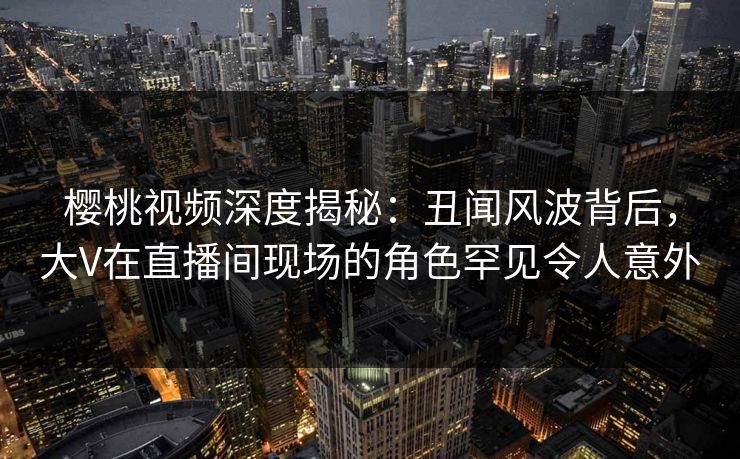 樱桃视频深度揭秘：丑闻风波背后，大V在直播间现场的角色罕见令人意外