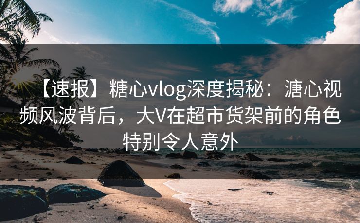 【速报】糖心vlog深度揭秘：溏心视频风波背后，大V在超市货架前的角色特别令人意外