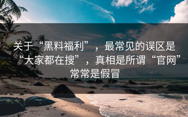 关于“黑料福利”，最常见的误区是“大家都在搜”，真相是所谓“官网”常常是假冒