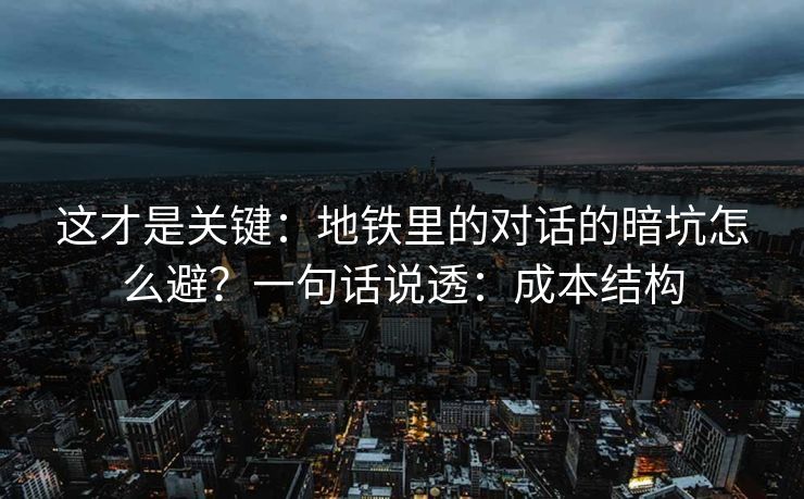 这才是关键：地铁里的对话的暗坑怎么避？一句话说透：成本结构