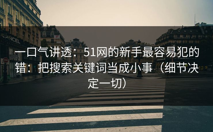 一口气讲透：51网的新手最容易犯的错：把搜索关键词当成小事（细节决定一切）