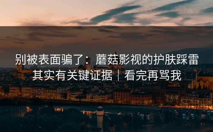 别被表面骗了：蘑菇影视的护肤踩雷其实有关键证据｜看完再骂我