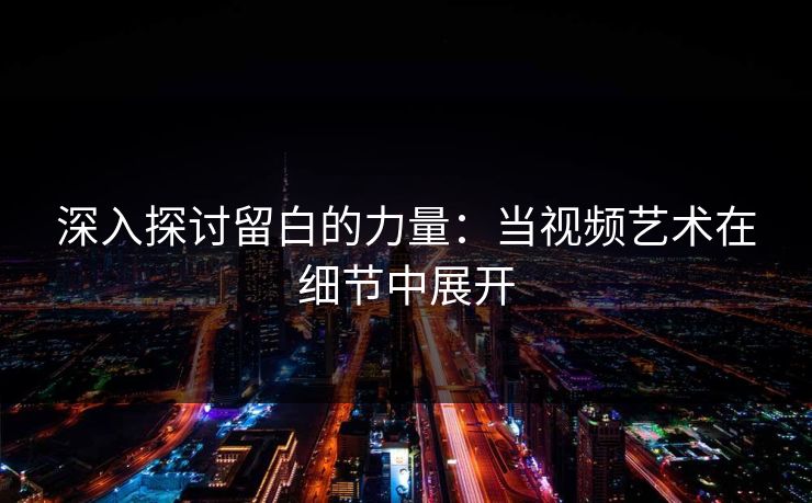 深入探讨留白的力量：当视频艺术在细节中展开